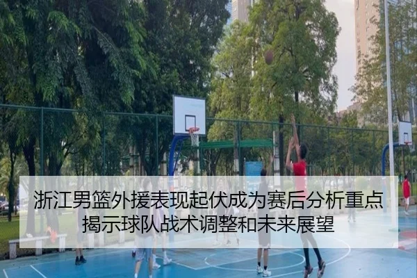 浙江男篮外援表现起伏成为赛后分析重点揭示球队战术调整和未来展望